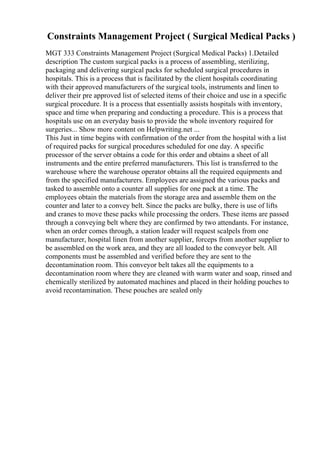 Constraints Management Project ( Surgical Medical Packs )
MGT 333 Constraints Management Project (Surgical Medical Packs) 1.Detailed
description The custom surgical packs is a process of assembling, sterilizing,
packaging and delivering surgical packs for scheduled surgical procedures in
hospitals. This is a process that is facilitated by the client hospitals coordinating
with their approved manufacturers of the surgical tools, instruments and linen to
deliver their pre approved list of selected items of their choice and use in a specific
surgical procedure. It is a process that essentially assists hospitals with inventory,
space and time when preparing and conducting a procedure. This is a process that
hospitals use on an everyday basis to provide the whole inventory required for
surgeries... Show more content on Helpwriting.net ...
This Just in time begins with confirmation of the order from the hospital with a list
of required packs for surgical procedures scheduled for one day. A specific
processor of the server obtains a code for this order and obtains a sheet of all
instruments and the entire preferred manufacturers. This list is transferred to the
warehouse where the warehouse operator obtains all the required equipments and
from the specified manufacturers. Employees are assigned the various packs and
tasked to assemble onto a counter all supplies for one pack at a time. The
employees obtain the materials from the storage area and assemble them on the
counter and later to a convey belt. Since the packs are bulky, there is use of lifts
and cranes to move these packs while processing the orders. These items are passed
through a conveying belt where they are confirmed by two attendants. For instance,
when an order comes through, a station leader will request scalpels from one
manufacturer, hospital linen from another supplier, forceps from another supplier to
be assembled on the work area, and they are all loaded to the conveyor belt. All
components must be assembled and verified before they are sent to the
decontamination room. This conveyor belt takes all the equipments to a
decontamination room where they are cleaned with warm water and soap, rinsed and
chemically sterilized by automated machines and placed in their holding pouches to
avoid recontamination. These pouches are sealed only
 
