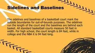 Sidelines and Baselines
The sidelines and baselines of a basketball court mark the
outside boundaries for out-of-bounds purposes. The sidelines
run the length of the court and the baselines are behind each
basket. All standard basketball courts measure 50 feet in
width. For high school, the court length is 84 feet, while in
college and the NBA it is 94 feet long.
 