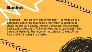 Basket
The basket -- one on each end of the floor -- is made up of a
backboard and a ring that holds a net, which is designed to
check the ball as it passes through the basket. The standard
basketball backboard is 72 inches wide and is positioned 4 feet
inside the baseline. The hoop, or ring, stands 10 feet off the
floor and is 18 inches in diameter.
 