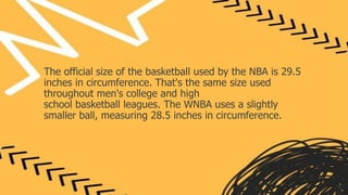 The official size of the basketball used by the NBA is 29.5
inches in circumference. That's the same size used
throughout men's college and high
school basketball leagues. The WNBA uses a slightly
smaller ball, measuring 28.5 inches in circumference.
 