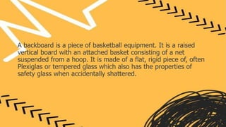 A backboard is a piece of basketball equipment. It is a raised
vertical board with an attached basket consisting of a net
suspended from a hoop. It is made of a flat, rigid piece of, often
Plexiglas or tempered glass which also has the properties of
safety glass when accidentally shattered.
 