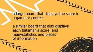 a large board that displays the score in
a game or contest
a similar board that also displays
each batsman's score, and
manystatistics and pieces
of information
 