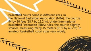 Basketball courts come in different sizes. In
the National Basketball Association (NBA), the court is
94 by 50 feet (28.7 by 15.2 m). Under International
Basketball Federation (FIBA) rules, the court is slightly
smaller, measuring 28 by 15 meters (91.9 by 49.2 ft). In
amateur basketball, court sizes vary widely.
 