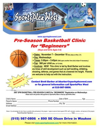 www.sportsplexwest.com

               Pre-
               Pre-Season Basketball Clinic
                          Beginners”
                     for “Beginners”
                                                                   (Boys and Girls Ages 4-6)

                                                            Dates: November 7 – December 19 (No class on Nov. 21)
                                                            Day: Wednesdays
                                                            Times: 5:00pm – 5:45pm (Will open another time slot at 4pm if necessary.)
                                                            Fee: $60 per child (Max. of 12 kids)
                                                            Involves: NEW! This clinic is led by Brett Barber and involves
                                                        six times of skill development such as ball handling, dribbling,
                                                        shooting, defense, and games that at a lowered rim height. Parents
                                                        are welcome to help out with the instruction.
                        s
                      ei !
                   lin er 5
                 ad b                                 Contact Brett Barber at bbarber@sportsplexwest.com
               De em
                 v
               No                                       or for general information call SportsPlex West
                                                                        at 515-987-0806.
--------Cut Here--------------------------------------------------------------------------------------------------------------------------
            2007 SPW BASKETBALL PRE-SEASON CLINlCS for “BEGINNERS” Registration on Wednesdays
                                         Please return this portion with payment to SportsPlex West or drop by SportsPlex West.


Child’s Name ________________________________________________Date of Birth _______________ Age __________
Parent’s Name __________________________________ Phone Number _______________________________________
Address ____________________________________________________City, Zip _______________________________
Email Address _______________________________________________________________________________________

Waiver: I do acknowledge the risk of injury is possible while participating in this program. I agree to waive all claims against SPW, staff, volunteers, coaches, and sponsors of this program.
                       Parent/Guardian Signature ____________________________________________________ Date ____________


          (515) 987-0806 ● 890 SE Olson Drive in Waukee
                                       Please visit www.sportsplexwest.com for more information.