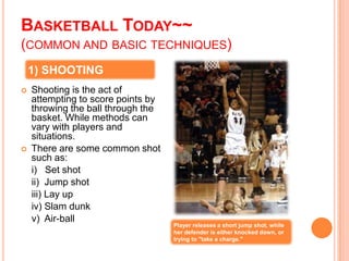 BASKETBALL TODAY~~
(COMMON AND BASIC TECHNIQUES)
    1) SHOOTING
   Shooting is the act of
    attempting to score points by
    throwing the ball through the
    basket. While methods can
    vary with players and
    situations.
   There are some common shot
    such as:
    i) Set shot
    ii) Jump shot
    iii) Lay up
    iv) Slam dunk
    v) Air-ball
                                    Player releases a short jump shot, while
                                    her defender is either knocked down, or
                                    trying to "take a charge."
 