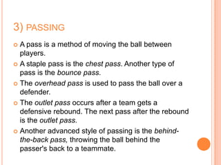 3) PASSING
 A pass is a method of moving the ball between
  players.
 A staple pass is the chest pass. Another type of
  pass is the bounce pass.
 The overhead pass is used to pass the ball over a
  defender.
 The outlet pass occurs after a team gets a
  defensive rebound. The next pass after the rebound
  is the outlet pass.
 Another advanced style of passing is the behind-
  the-back pass, throwing the ball behind the
  passer's back to a teammate.
 