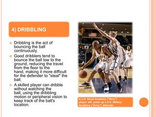 4) DRIBBLING

   Dribbling is the act of
    bouncing the ball
    continuously.
   Good dribblers tend to
    bounce the ball low to the
    ground, reducing the travel
    from the floor to the
    hand, making it more difficult
    for the defender to "steal" the
    ball.
   A skilled player can dribble
    without watching the
    ball, using the dribbling
    motion or peripheral vision to    A U.S. Naval Academy ("Navy")
    keep track of the ball's          player, left, posts up a U.S. Military
    location.                         Academy ("Army") defender
 