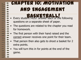 Chapter 10: Motivation and Engagement Basketball! Every student MUST answer each of the following questions on a separate sheet of paper. The questions are related to the chapter you read for homework. The first person with their hand raised and the correct answer receives one point for their team. That person then also gets to shoot a basket for 2 extra points. You will turn this in for points at the end of the game.  