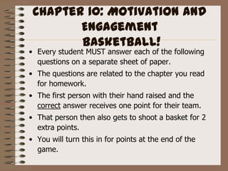 Chapter 10: Motivation and Engagement Basketball! Every student MUST answer each of the following questions on a separate sheet of paper. The questions are related to the chapter you read for homework. The first person with their hand raised and the correct answer receives one point for their team. That person then also gets to shoot a basket for 2 extra points. You will turn this in for points at the end of the game.  