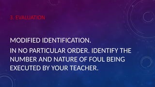 3. EVALUATION
MODIFIED IDENTIFICATION.
IN NO PARTICULAR ORDER. IDENTIFY THE
NUMBER AND NATURE OF FOUL BEING
EXECUTED BY YOUR TEACHER.
 