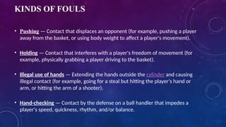 KINDS OF FOULS
• Pushing — Contact that displaces an opponent (for example, pushing a player
away from the basket, or using body weight to affect a player's movement).
• Holding — Contact that interferes with a player's freedom of movement (for
example, physically grabbing a player driving to the basket).
• Illegal use of hands — Extending the hands outside the cylinder and causing
illegal contact (for example, going for a steal but hitting the player's hand or
arm, or hitting the arm of a shooter).
• Hand-checking — Contact by the defense on a ball handler that impedes a
player's speed, quickness, rhythm, and/or balance.
 
