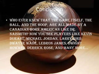 Conclusion
• Who ever knew that the game itself, the
  ball, and the hoop, are all made by a
  Canadian-born American like Dr.
  Naismith? Now you see players like Kevin
  Durant, Michael Jordan, Larry Bird,
  Dwayne Wade, LeBron James, Dwight
  Howard, derrick rose, and many more…
 