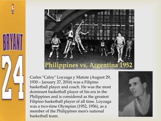 Carlos "Caloy" Loyzaga y Matute (August 29,
1930 – January 27, 2016) was a Filipino
basketball player and coach. He was the most
dominant basketball player of his era in the
Philippines and is considered as the greatest
Filipino basketball player of all time. Loyzaga
was a two-time Olympian (1952, 1956), as a
member of the Philippines men's national
basketball team.
 