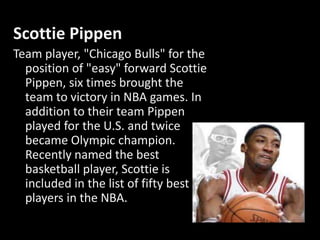 Scottie Pippen
Team player, "Chicago Bulls" for the
position of "easy" forward Scottie
Pippen, six times brought the
team to victory in NBA games. In
addition to their team Pippen
played for the U.S. and twice
became Olympic champion.
Recently named the best
basketball player, Scottie is
included in the list of fifty best
players in the NBA.
 