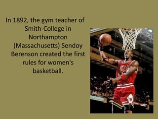 In 1892, the gym teacher of
Smith-College in
Northampton
(Massachusetts) Sendoy
Berenson created the first
rules for women's
basketball.
 