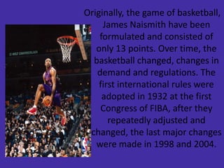 Originally, the game of basketball,
James Naismith have been
formulated and consisted of
only 13 points. Over time, the
basketball changed, changes in
demand and regulations. The
first international rules were
adopted in 1932 at the first
Congress of FIBA, after they
repeatedly adjusted and
changed, the last major changes
were made in 1998 and 2004.
 