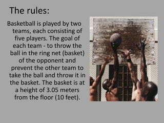 The rules:
Basketball is played by two
teams, each consisting of
five players. The goal of
each team - to throw the
ball in the ring net (basket)
of the opponent and
prevent the other team to
take the ball and throw it in
the basket. The basket is at
a height of 3.05 meters
from the floor (10 feet).
 