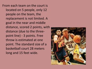 From each team on the court is
located on 5 people, only 12
people on the team, the
replacement is not limited. A
goal in the near and middle
distance, scored 2 points, with
distance (due to the three-
point line) - 3 points. Free
throw is estimated at one
point. The standard size of a
basketball court 28 meters
long and 15 feet wide.
 