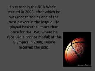 His career in the NBA Wade
started in 2003, after which he
was recognized as one of the
best players in the league. He
played basketball more than
once for the USA, where he
received a bronze medal; at the
Olympics in 2008, Duane
received the gold.
 