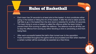 Rules of Basketball
• Each team has 24 seconds to at least shot at the basket. A shot constitutes either
going in the basket or hitting the rim of the basket. If after the shot is taken and the
ball fails to go in the basket then the shot clock is restarted for another 24 seconds.
• The team trying to score a basket is called the offence whilst the team trying to
prevent them from scoring is called the defence. The defence must do all they can
to stop the offence from scoring by either blocking a shot or preventing a shot from
being fired.
• After each successful basket the ball is then turned over to the opposition.
• Fouls committed throughout the game will be accumulated and then when reached
a certain number will be eventually be awarded as a free throw.
 