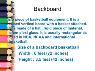 Backboard
is a piece of basketball equipment. It is a
raised vertical board with a basket attached.
It is made of a flat , rigid piece of material,
often plexi glass. It is usually rectangular as
used in NBA, NCAA and international
basketball.
Size of a backboard basketball
Width : 6 feet (72 inches)
Height : 3.5 feet (42 inches)
 