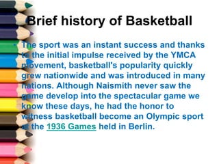 Brief history of Basketball
• The sport was an instant success and thanks
to the initial impulse received by the YMCA
movement, basketball's popularity quickly
grew nationwide and was introduced in many
nations. Although Naismith never saw the
game develop into the spectacular game we
know these days, he had the honor to
witness basketball become an Olympic sport
at the 1936 Games held in Berlin.
 
