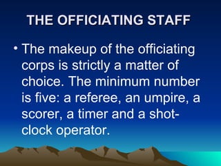 THE OFFICIATING STAFF   The makeup of the officiating corps is strictly a matter of choice. The minimum number is five: a referee, an umpire, a scorer, a timer and a shot-clock operator.   