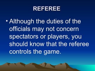 REFEREE   Although the duties of the officials may not concern spectators or players, you should know that the referee controls the game.   