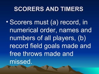 SCORERS AND TIMERS   Scorers must (a) record, in numerical order, names and numbers of all players, (b) record field goals made and free throws made and missed. 