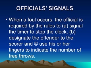 OFFICIALS' SIGNALS   When a foul occurs, the official is required by the rules to (a) signal the timer to stop the clock, (b) designate the offender to the scorer and © use his or her fingers to indicate the number of free throws.   