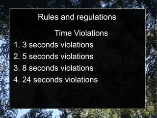 Rules and regulations
Time Violations
1. 3 seconds violations
2. 5 seconds violations
3. 8 seconds violations
4. 24 seconds violations
 