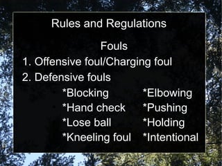Rules and Regulations
Fouls
1. Offensive foul/Charging foul
2. Defensive fouls
• *Blocking *Elbowing
• *Hand check *Pushing
• *Lose ball *Holding
• *Kneeling foul *Intentional
 