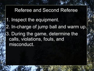 Referee and Second Referee
1. Inspect the equipment.
2. In-charge of jump ball and warm up.
3. During the game, determine the
calls, violations, fouls, and
misconduct.
 