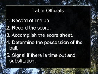 Table Officials
1. Record of line up.
2. Record the score.
3. Accomplish the score sheet.
4. Determine the possession of the
ball.
5. Signal if there is time out and
substitution.
 