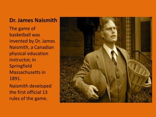Dr. James Naismith The game of basketball was invented by Dr. James Naismith, a Canadian physical education instructor, in Springfield Massachusetts in 1891. Naismith developed the first official 13 rules of the game. 