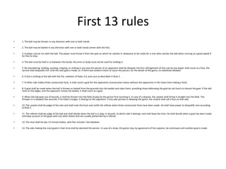 First 13 rules1. The ball may be thrown in any direction with one or both hands.2. The ball may be batted in any direction with one or both hands (never with the fist).3. A player cannot run with the ball. The player must throw it from the spot on which he catches it, allowance to be made for a man who catches the ball when running at a good speed if he tries to stop.4. The ball must be held in or between the hands; the arms or body must not be used for holding it.5. No shouldering, holding, pushing, tripping, or striking in any way the person of an opponent shall be allowed; the first infringement of this rule by any player shall count as a foul, the second shall disqualify him until the next goal is made, or, if there was evident intent to injure the person, for the whole of the game, no substitute allowed.6. A foul is striking at the ball with the fist, violation of Rules 3,4, and such as described in Rule 5.7. If either side makes three consecutive fouls, it shall count a goal for the opponents (consecutive means without the opponents in the mean time making a foul).8. A goal shall be made when the ball is thrown or batted from the grounds into the basket and stays there, providing those defending the goal do not touch or disturb the goal. If the ball rests on the edges, and the opponent moves the basket, it shall count as a goal.9. When the ball goes out of bounds, it shall be thrown into the field of play by the person first touching it. In case of a dispute, the umpire shall throw it straight into the field. The thrower-in is allowed five seconds; if he holds it longer, it shall go to the opponent. If any side persists in delaying the game, the umpire shall call a foul on that side.10. The umpire shall be judge of the men and shall note the fouls and notify the referee when three consecutive fouls have been made. He shall have power to disqualify men according to Rule 5.11. The referee shall be judge of the ball and shall decide when the ball is in play, in bounds, to which side it belongs, and shall keep the time. He shall decide when a goal has been made, and keep account of the goals with any other duties that are usually performed by a referee.12. The time shall be two 15-minute halves, with five minutes' rest between.13. The side making the most goals in that time shall be declared the winner. In case of a draw, the game may, by agreement of the captains, be continued until another goal is made.