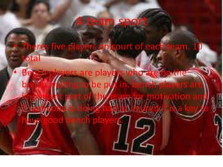 A team sportTheres five players on court of each team. 10 totalBench players are players who are on the bench waiting to be put in. bench players are important part of the team for motivation and if someone is doing bad or injured it is a key to have good bench players.