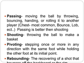  Passing- moving the ball by throwing,
bouncing, handing, or rolling it to another
player (Chest- most common, Bounce, Lob,
ect..) Passing is better then shooting
 Shooting- throwing the ball to make a
basket
 Pivoting- stepping once or more in any
direction with the same foot while holding
the other foot at its initial point.
 Rebounding- The recovering of a shot that
 