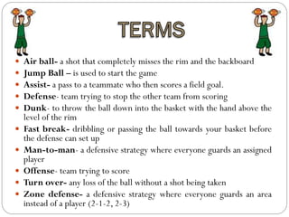  Air ball- a shot that completely misses the rim and the backboard
 Jump Ball – is used to start the game
 Assist- a pass to a teammate who then scores a field goal.
 Defense- team trying to stop the other team from scoring
 Dunk- to throw the ball down into the basket with the hand above the
level of the rim
 Fast break- dribbling or passing the ball towards your basket before
the defense can set up
 Man-to-man- a defensive strategy where everyone guards an assigned
player
 Offense- team trying to score
 Turn over- any loss of the ball without a shot being taken
 Zone defense- a defensive strategy where everyone guards an area
instead of a player (2-1-2, 2-3)
 
