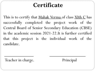 Certificate
This is to certify that Mahak Verma of class XIth C has
successfully completed the project work of the
Central Board of Senior Secondary Education (CBSE)
in the academic session 2021-22.It is further certified
that this project is the individual work of the
candidate.
_____________ ________________
Teacher in charge. Principal
 