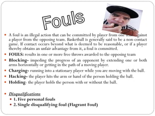  A foul is an illegal action that can be committed by player from one team against
a player from the opposing team. Basketball is generally said to be a non-contact
game. If contact occurs beyond what is deemed to be reasonable, or if a player
thereby obtains an unfair advantage from it, a foul is committed.
 FOULS: results in one or more free throws awarded to the opposing team
 Blocking- impeding the progress of an opponent by extending one or both
arms horizontally or getting in the path of a moving player.
 Charging- running into a stationary player while you are moving with the ball.
 Hacking- the player hits the arm or hand of the person holding the ball.
 Holding- the player holds the person with or without the ball.
 Disqualifications
 1. Five personal fouls
 2. Single disqualifying foul (Flagrant Foul)
 