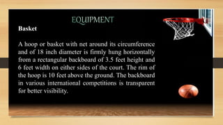 Basket
A hoop or basket with net around its circumference
and of 18 inch diameter is firmly hung horizontally
from a rectangular backboard of 3.5 feet height and
6 feet width on either sides of the court. The rim of
the hoop is 10 feet above the ground. The backboard
in various international competitions is transparent
for better visibility.
 
