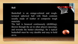 Ball
Basketball is an orange-colored and rough-
textured spherical ball with black contours
usually made of leather or composite tough
materials.
The ball is bounced continuously (dribbling),
thrown through the air to other players (passing),
and towards the basket (shooting). So a typical
basketball must be very durable and easy to hold
on to.
 