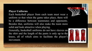 Player Uniforms
Each basketball player from each team must wear a
uniform so that when the game takes place, there will
be a difference between teammates and opponents.
Besides that, uniforms will also make the team more
solid and look attractive when playing.
Generally, basketball uniforms do not have sleeves on
the shirt and the length of the pants is only up to the
knees, all of which aims to facilitate the player’s
movement.
 