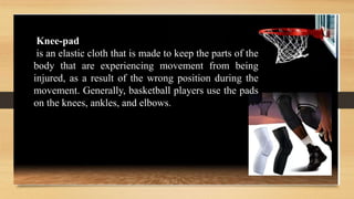 Knee-pad
is an elastic cloth that is made to keep the parts of the
body that are experiencing movement from being
injured, as a result of the wrong position during the
movement. Generally, basketball players use the pads
on the knees, ankles, and elbows.
 