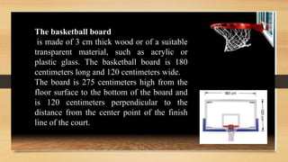 The basketball board
is made of 3 cm thick wood or of a suitable
transparent material, such as acrylic or
plastic glass. The basketball board is 180
centimeters long and 120 centimeters wide.
The board is 275 centimeters high from the
floor surface to the bottom of the board and
is 120 centimeters perpendicular to the
distance from the center point of the finish
line of the court.
 