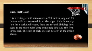 It is a rectangle with dimensions of 28 meters long and 15
meters wide as measured from the edge of the boundary
line. In a basketball court, there are several dividing lines
such as the three-point zone semicircle line and the free-
throw line. The size of each line can be seen in the image
above.
Basketball Court
 
