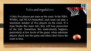 1.Only five players per team on the court. In the NBA,
WNBA, and NCAA basketball, each team can play a
maximum number of five players on the court. If a
team breaks this main rule, they will lose possession
of the ball. Sometimes this inadvertently happens,
particularly at low levels of the game, when substitute
players check into the game and others don't leave the
court in time.
 