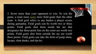 2. Score more than your opponent to win. To win the
game, a team must score more field goals than the other
team. A field goal refers to any basket a player scores
during gameplay. Field goals can be worth two or three
points. Field goals shot from inside the arc that
designates the three-point line on the court are worth two
points. Field goals shot from outside the arc are worth
three points. Field goals can take the form of jump shots,
layups, slam dunks, and tip-ins.
 