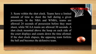 3. Score within the shot clock. Teams have a limited
amount of time to shoot the ball during a given
possession. In the NBA and WNBA, teams are
allowed 24 seconds of possession before they must
shoot, while NCAA teams are allowed 30 seconds. A
shot clock mounted above the hoop on each side of
the court displays and counts down the time allotted.
If the shot clock elapses, the opposing team forfeits
the ball and becomes the defensive team.
 